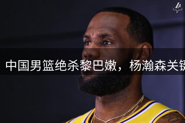 中国男篮绝杀黎巴嫩，杨瀚森关键一球锁定胜局